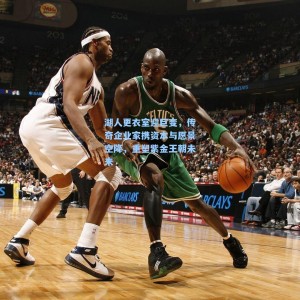 湖人更衣室迎巨变，传奇企业家携资本与愿景空降，重塑紫金王朝未来