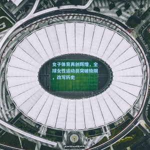 女子体育再创辉煌，全球女性运动员突破极限，改写历史